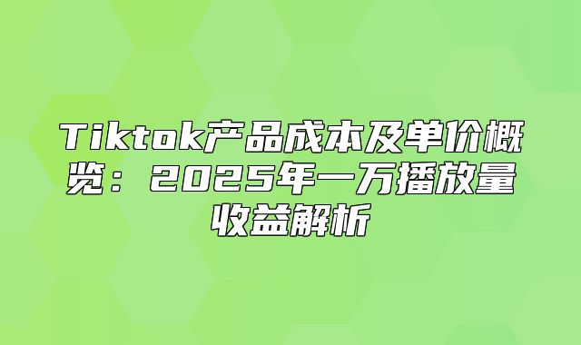 Tiktok产品成本及单价概览：2025年一万播放量收益解析