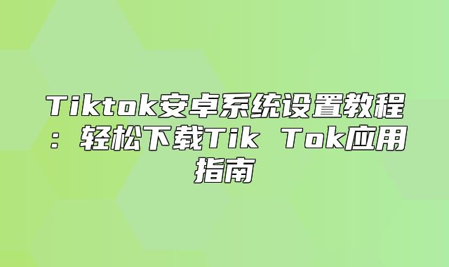 Tiktok安卓系统设置教程：轻松下载Tik Tok应用指南
