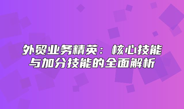外贸业务精英：核心技能与加分技能的全面解析