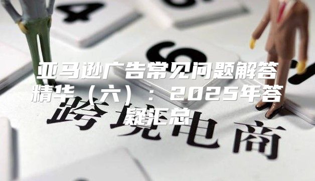 亚马逊广告常见问题解答精华六：2025年答疑汇总
