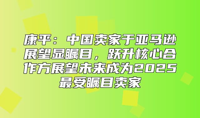 康平：中国卖家于亚马逊展望显瞩目，跃升核心合作方展望未来成为2025最受瞩目卖家