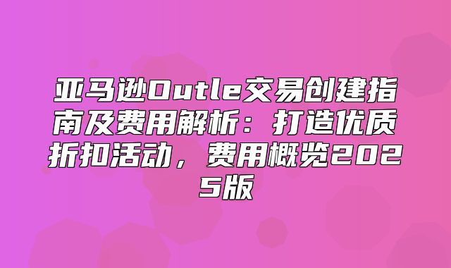 亚马逊Outle交易创建指南及费用解析：打造优质折扣活动，费用概览2025版