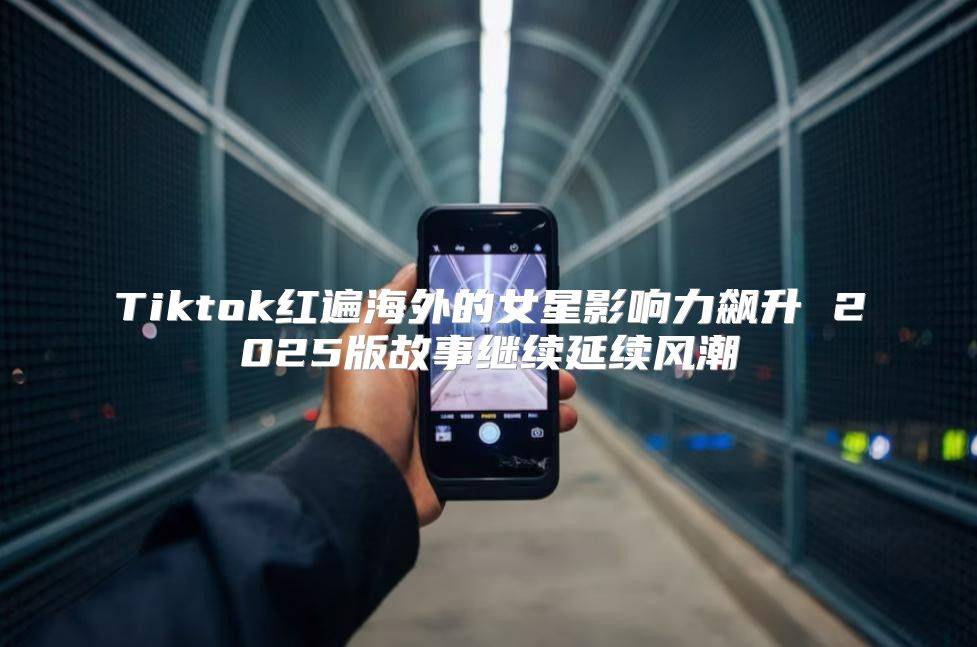 Tiktok红遍海外的女星影响力飙升 2025版故事继续延续风潮