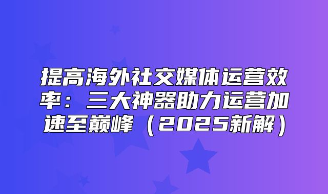 提高海外社交媒体运营效率：三大神器助力运营加速至巅峰2025新解