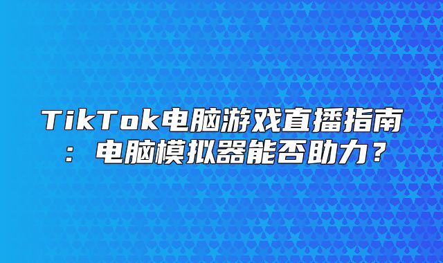 TikTok电脑游戏直播指南：电脑模拟器能否助力？