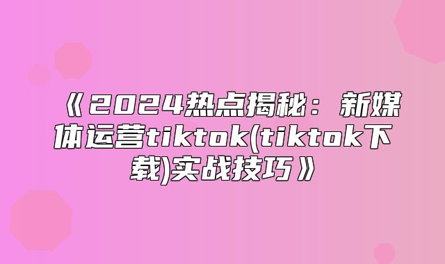 2025热点揭秘：新媒体运营tiktok(tiktok下载实战技巧