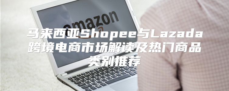 马来西亚Shopee与Lazada跨境电商市场解读及热门商品类别推荐