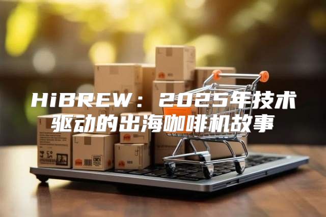 HiBREW：2025年技术驱动的出海咖啡机故事