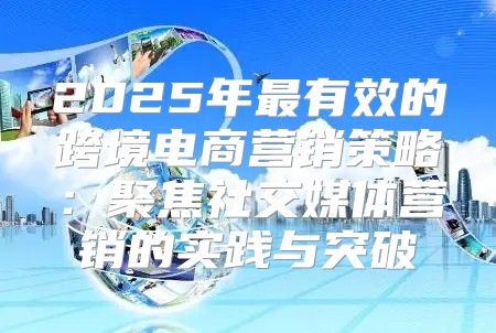2025年最有效的跨境电商营销策略：聚焦社交媒体营销的实践与突破