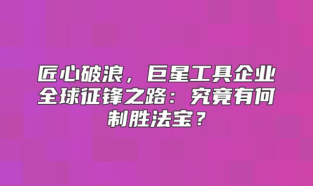 匠心破浪，巨星工具企业全球征锋之路：究竟有何制胜法宝？