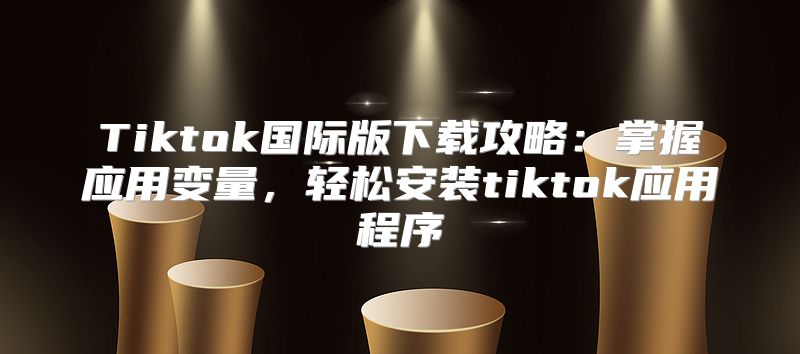 Tiktok国际版下载攻略：掌握应用变量，轻松安装tiktok应用程序