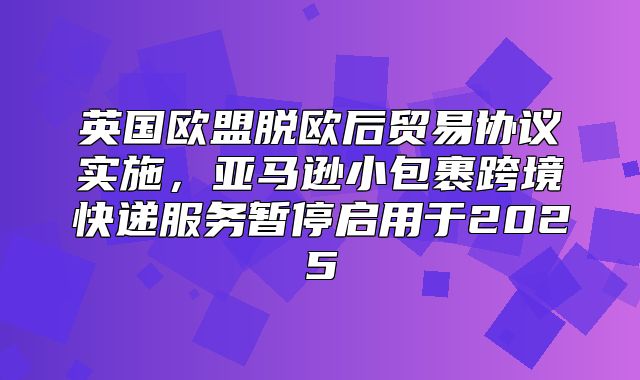 英国欧盟脱欧后贸易协议实施，亚马逊小包裹跨境快递服务暂停启用于2025