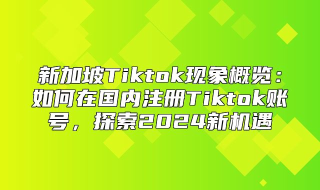 新加坡Tiktok现象概览：如何在国内注册Tiktok账号，探索2025新机遇