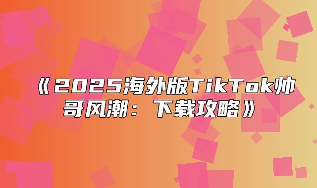 2025海外版TikTok帅哥风潮：下载攻略