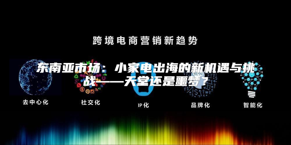 东南亚市场：小家电出海的新机遇与挑战——天堂还是噩梦？
