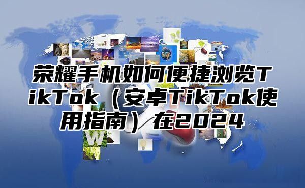荣耀手机如何便捷浏览TikTok安卓TikTok使用指南在2025