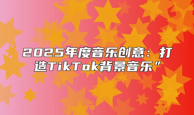 2025年度音乐创意：打造TikTok背景音乐”