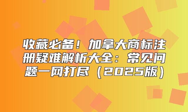 收藏必备！加拿大商标注册疑难解析大全：常见问题一网打尽2025版