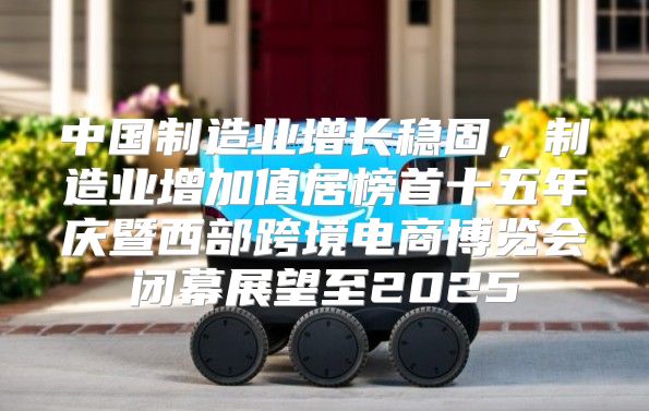 中国制造业增长稳固，制造业增加值居榜首十五年庆暨西部跨境电商博览会闭幕展望至2025