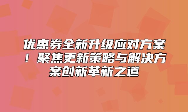 优惠券全新升级应对方案！聚焦更新策略与解决方案创新革新之道