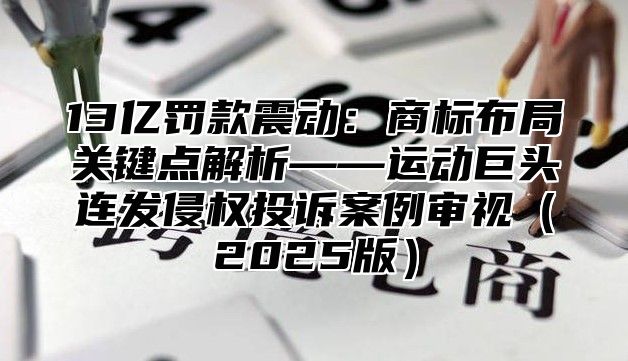 13亿罚款震动：商标布局关键点解析——运动巨头连发侵权投诉案例审视2025版