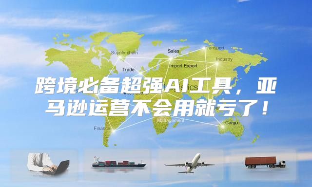 跨境必备超强AI工具，亚马逊运营不会用就亏了！