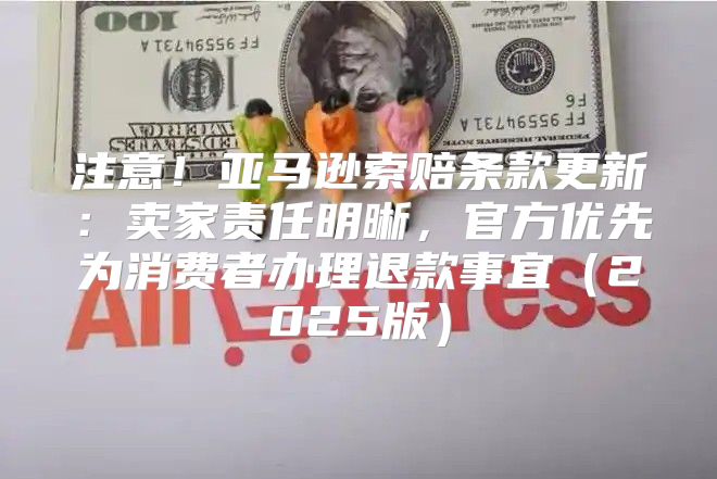 注意！亚马逊索赔条款更新：卖家责任明晰，官方优先为消费者办理退款事宜2025版