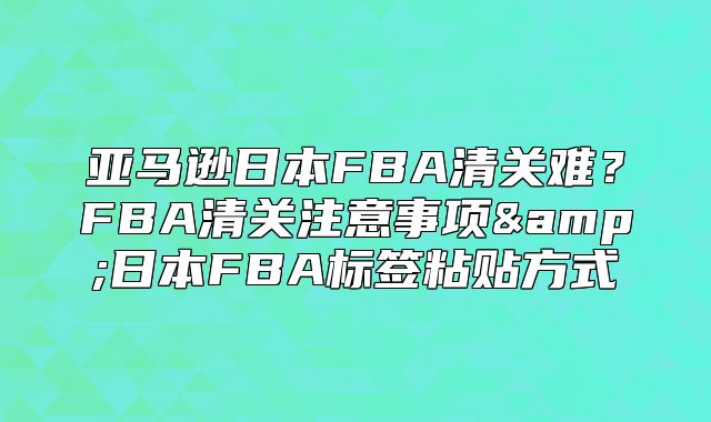 亚马逊日本FBA清关难？FBA清关注意事项&amp;日本FBA标签粘贴方式