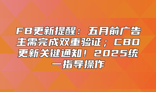 FB更新提醒：五月前广告主需完成双重验证；CBO更新关键通知！2025统一指导操作