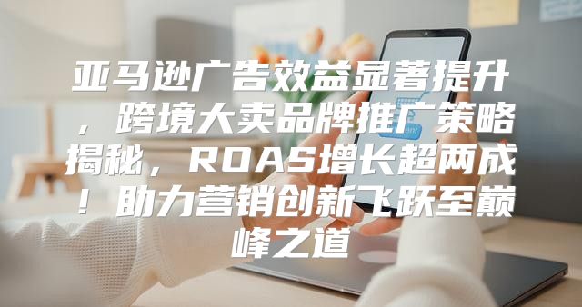 亚马逊广告效益显著提升，跨境大卖品牌推广策略揭秘，ROAS增长超两成！助力营销创新飞跃至巅峰之道