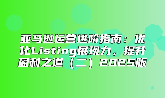 亚马逊运营进阶指南：优化Listing展现力，提升盈利之道二2025版