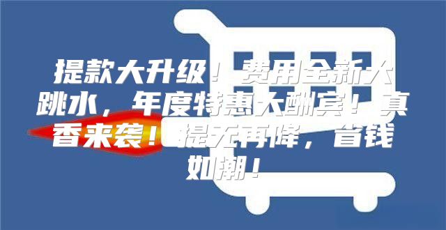 提款大升级！费用全新大跳水，年度特惠大酬宾！真香来袭！提无再降，省钱如潮！
