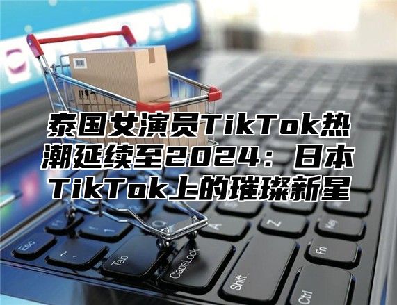 泰国女演员TikTok热潮延续至2025日本TikTok上的璀璨新星
