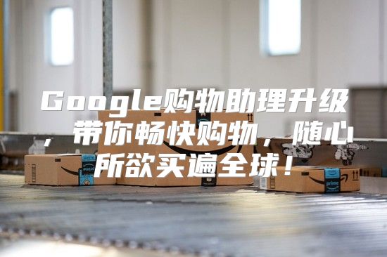 Google购物助理升级，带你畅快购物，随心所欲买遍全球！