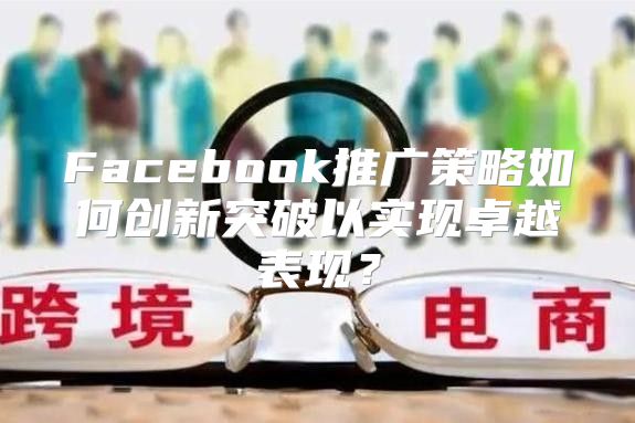Facebook推广策略如何创新突破以实现卓越表现？