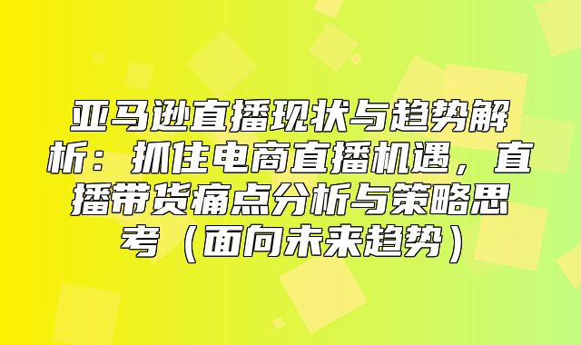 亚马逊直播现状与趋势解析：抓住电商直播机遇，直播带货痛点分析与策略思考面向未来趋势