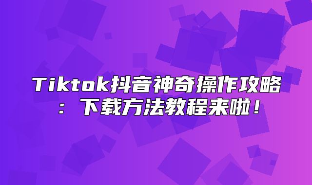 Tiktok抖音神奇操作攻略：下载方法教程来啦！