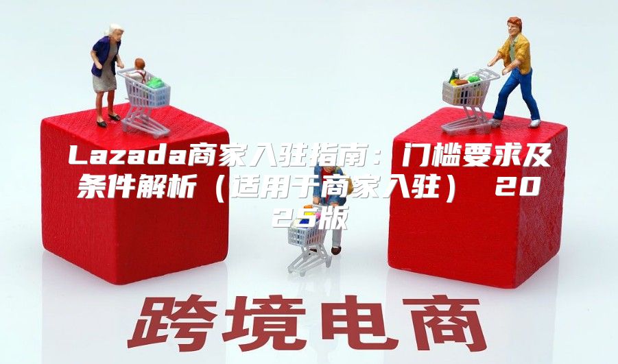 Lazada商家入驻指南：门槛要求及条件解析适用于商家入驻 2025版