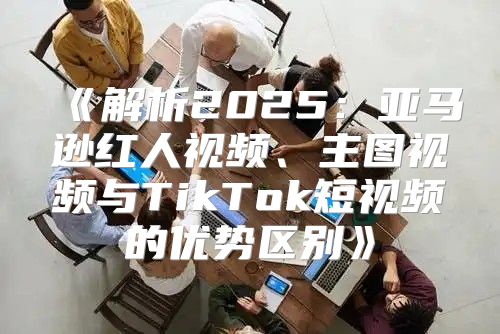 解析2025亚马逊红人视频、主图视频与TikTok短视频的优势区别