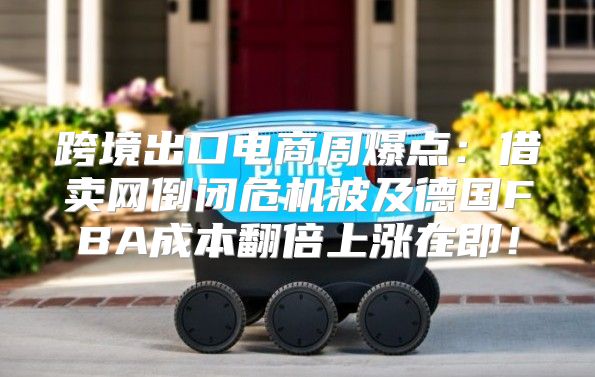 跨境出口电商周爆点：借卖网倒闭危机波及德国FBA成本翻倍上涨在即！