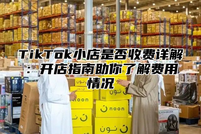 TikTok小店是否收费详解：开店指南助你了解费用情况