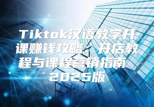 Tiktok汉语教学开课赚钱攻略：开店教程与课程营销指南 2025版