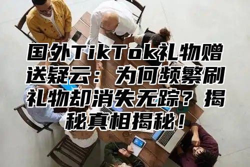 国外TikTok礼物赠送疑云：为何频繁刷礼物却消失无踪？揭秘真相揭秘！