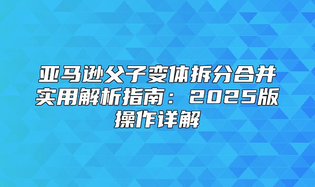 亚马逊父子变体拆分合并实用解析指南：2025版操作详解