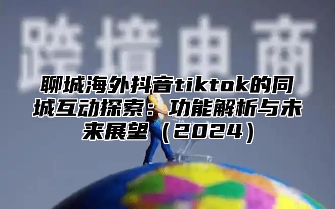 聊城海外抖音tiktok的同城互动探索：功能解析与未来展望2025