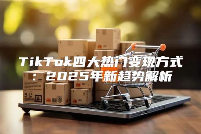 TikTok四大热门变现方式：2025年新趋势解析