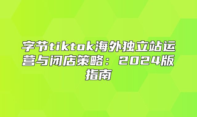 字节tiktok海外独立站运营与闭店策略：2025版指南