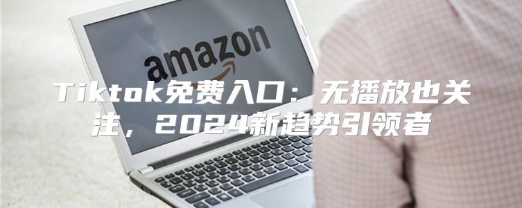 Tiktok免费入口：无播放也关注，2025新趋势引领者