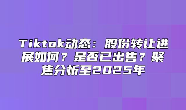 Tiktok动态：股份转让进展如何？是否已出售？聚焦分析至2025年