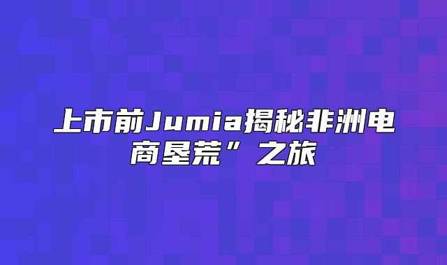 上市前Jumia揭秘非洲电商垦荒”之旅